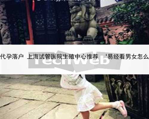 上海代孕落户 上海试管医院生殖中心推荐 ‘易经看男女怎么看’