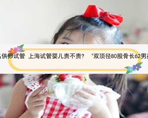 上海有名供卵试管 上海试管婴儿贵不贵? ‘双顶径80股骨长62男孩女孩’