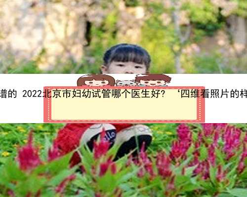北京找代孕公司靠谱的 2022北京市妇幼试管哪个医生好? ‘四维看照片的样子能