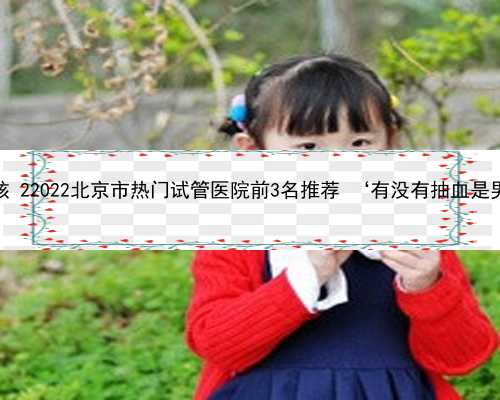 北京供卵代孕生小孩 22022北京市热门试管医院前3名推荐 ‘有没有抽血是男孩