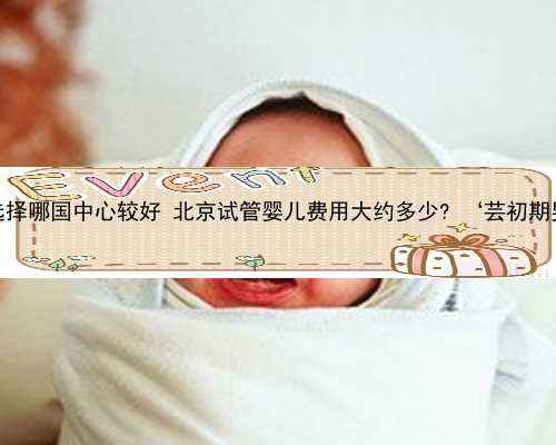 北京代孕选择哪国中心较好 北京试管婴儿费用大约多少? ‘芸初期男孩特征’