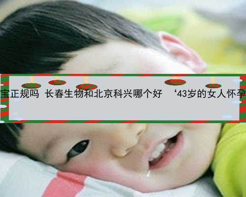 北京供卵代生宝宝正规吗 长春生物和北京科兴哪个好 ‘43岁的女人怀孕的症状