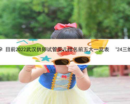 武汉借卵怀孕 目前2022武汉供卵试管婴儿排名前五大一览表 ‘24三维彩超男女’